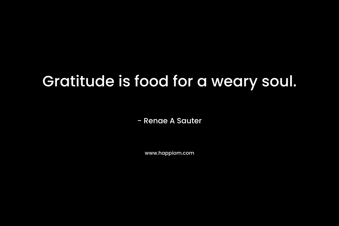 Gratitude is food for a weary soul. – Renae A Sauter