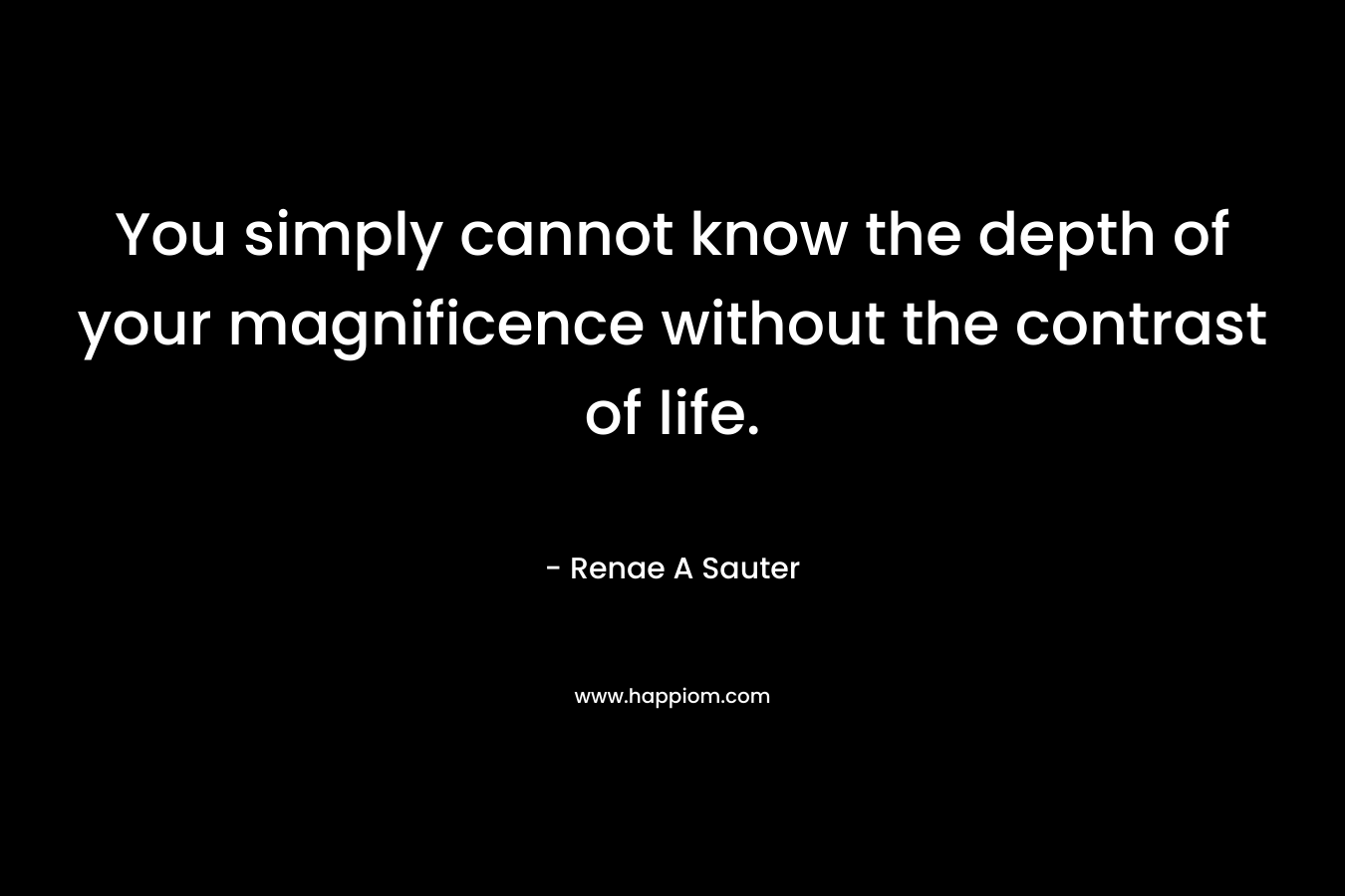 You simply cannot know the depth of your magnificence without the contrast of life.