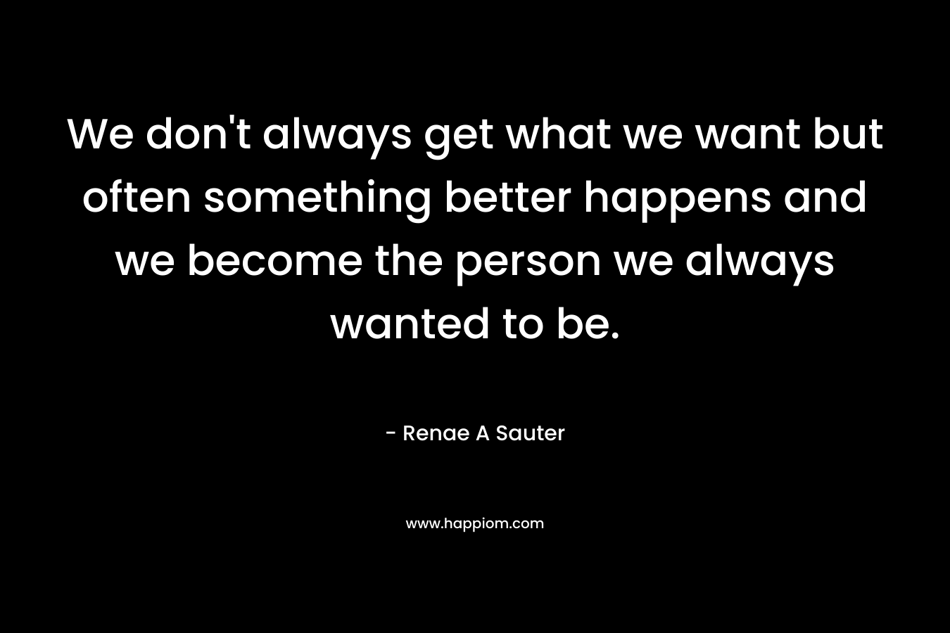We don't always get what we want but often something better happens and we become the person we always wanted to be.