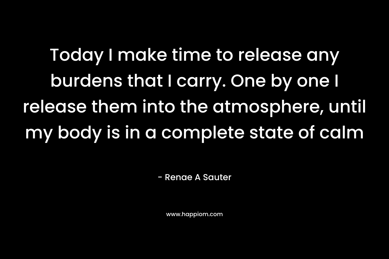 Today I make time to release any burdens that I carry. One by one I release them into the atmosphere, until my body is in a complete state of calm