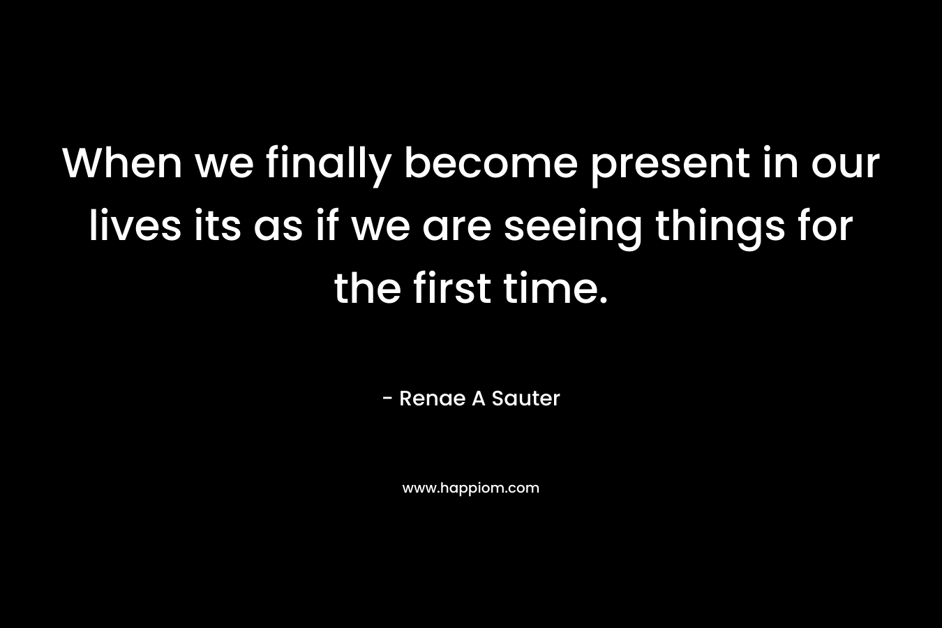 When we finally become present in our lives its as if we are seeing things for the first time.