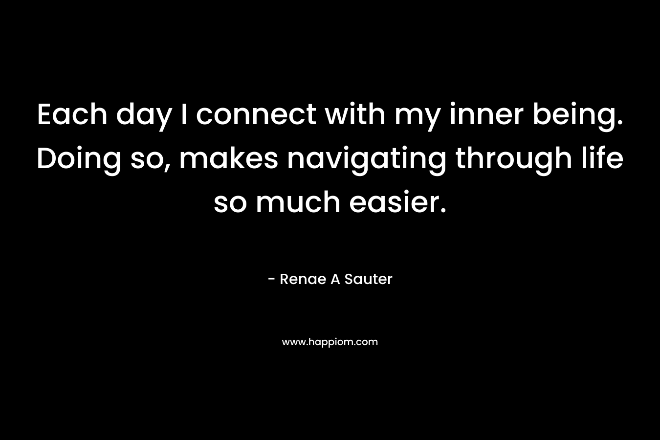 Each day I connect with my inner being. Doing so, makes navigating through life so much easier.