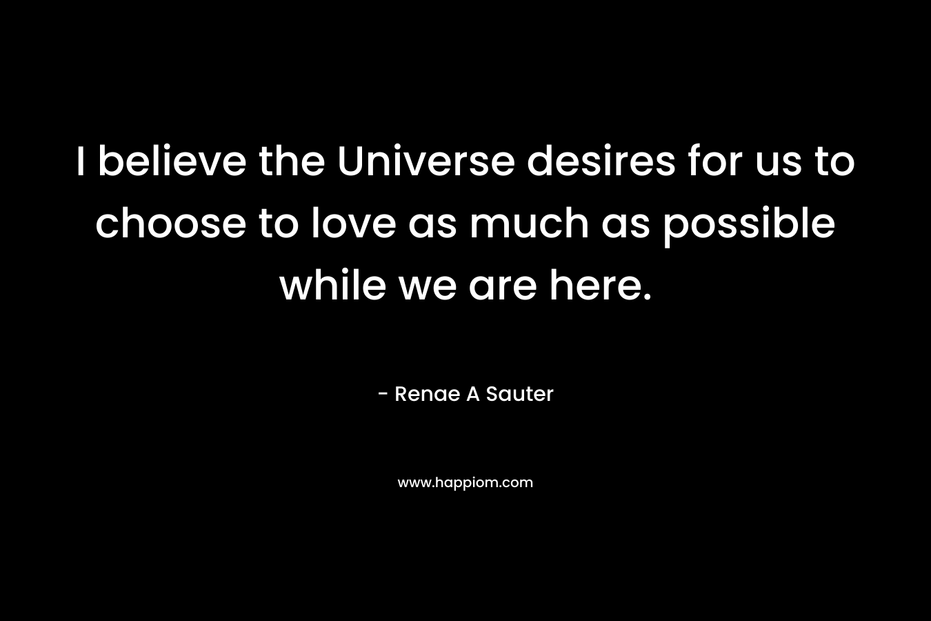 I believe the Universe desires for us to choose to love as much as possible while we are here.