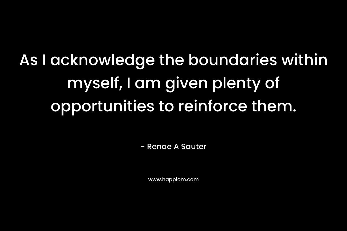 As I acknowledge the boundaries within myself, I am given plenty of opportunities to reinforce them. – Renae A Sauter