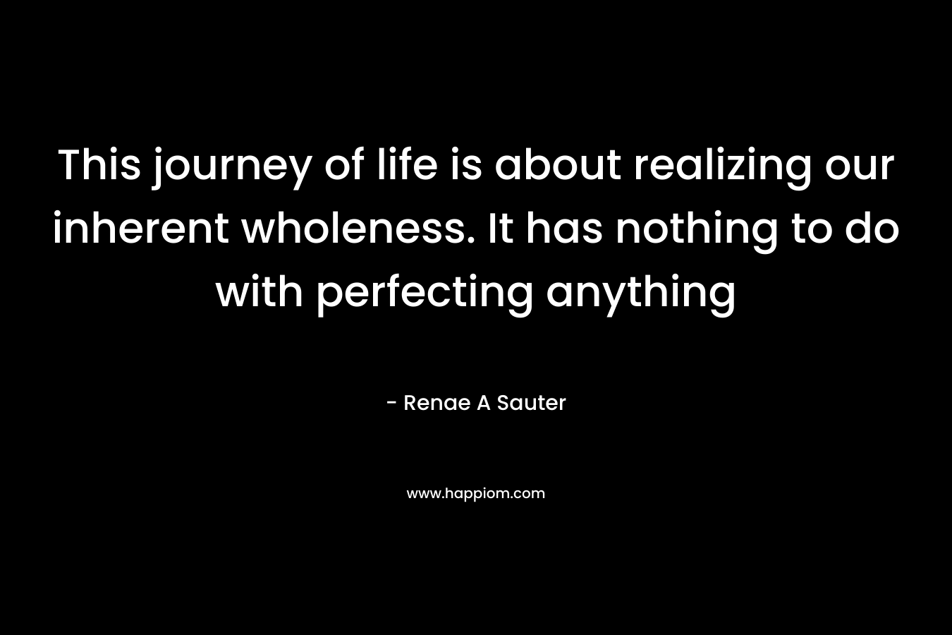 This journey of life is about realizing our inherent wholeness. It has nothing to do with perfecting anything