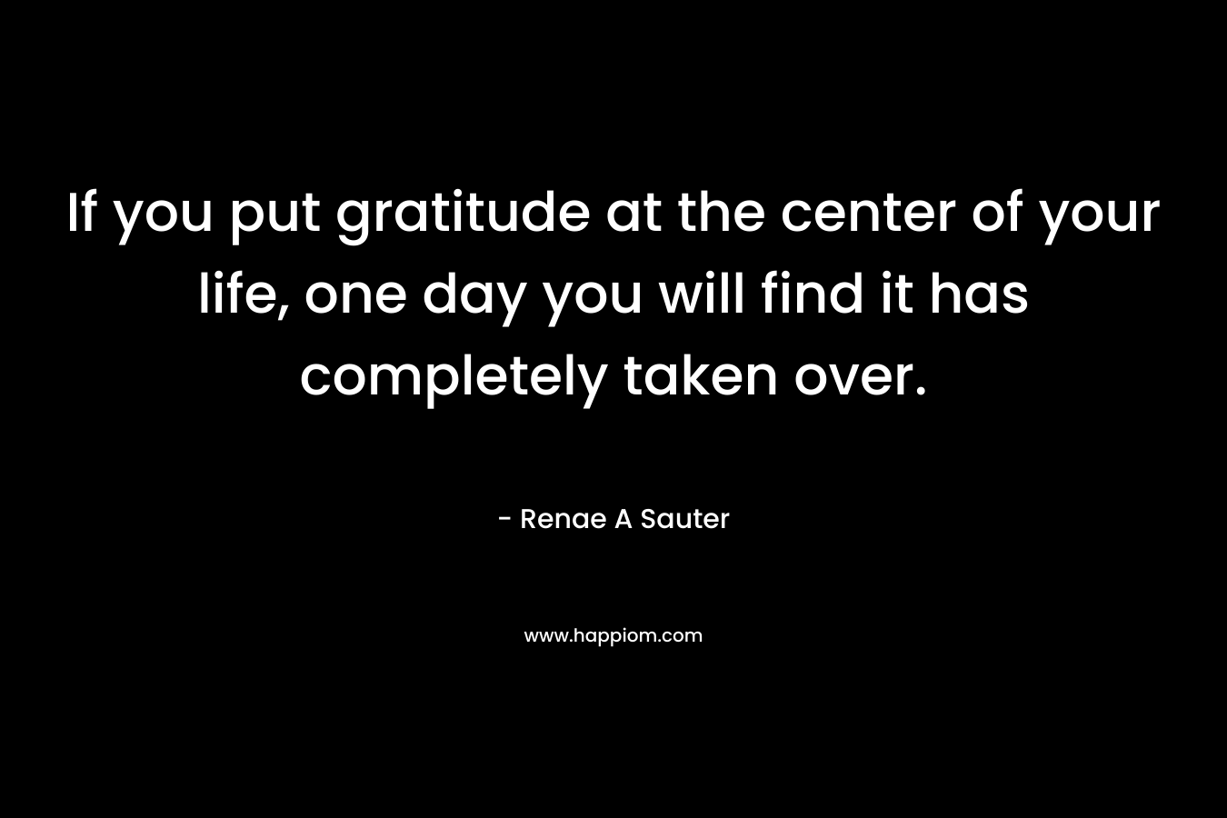 If you put gratitude at the center of your life, one day you will find it has completely taken over.