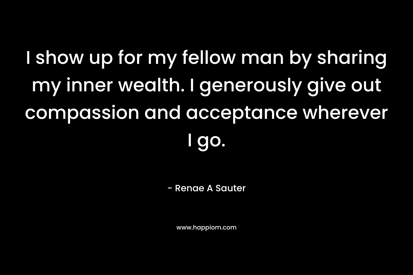 I show up for my fellow man by sharing my inner wealth. I generously give out compassion and acceptance wherever I go.