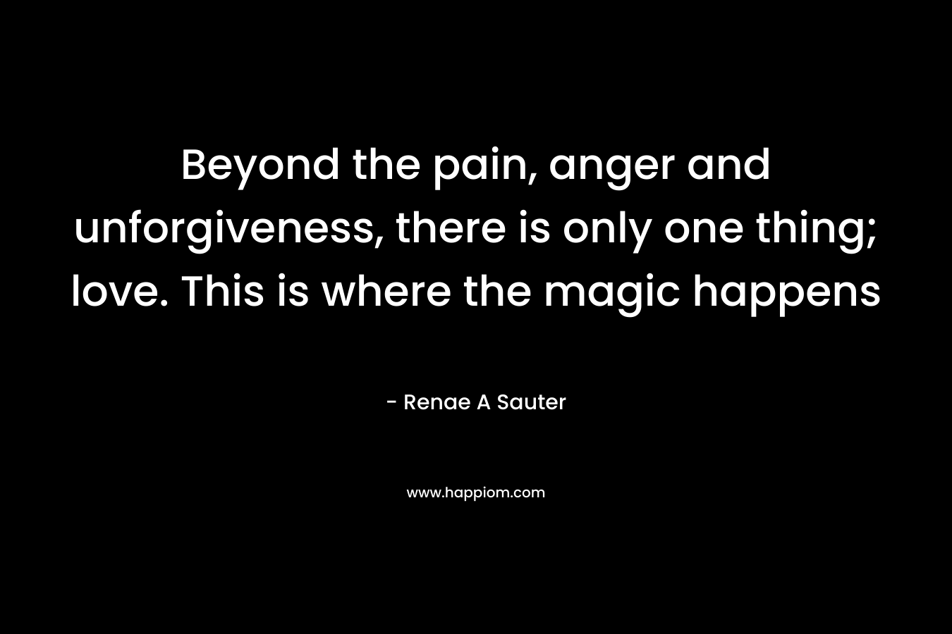 Beyond the pain, anger and unforgiveness, there is only one thing; love. This is where the magic happens – Renae A Sauter