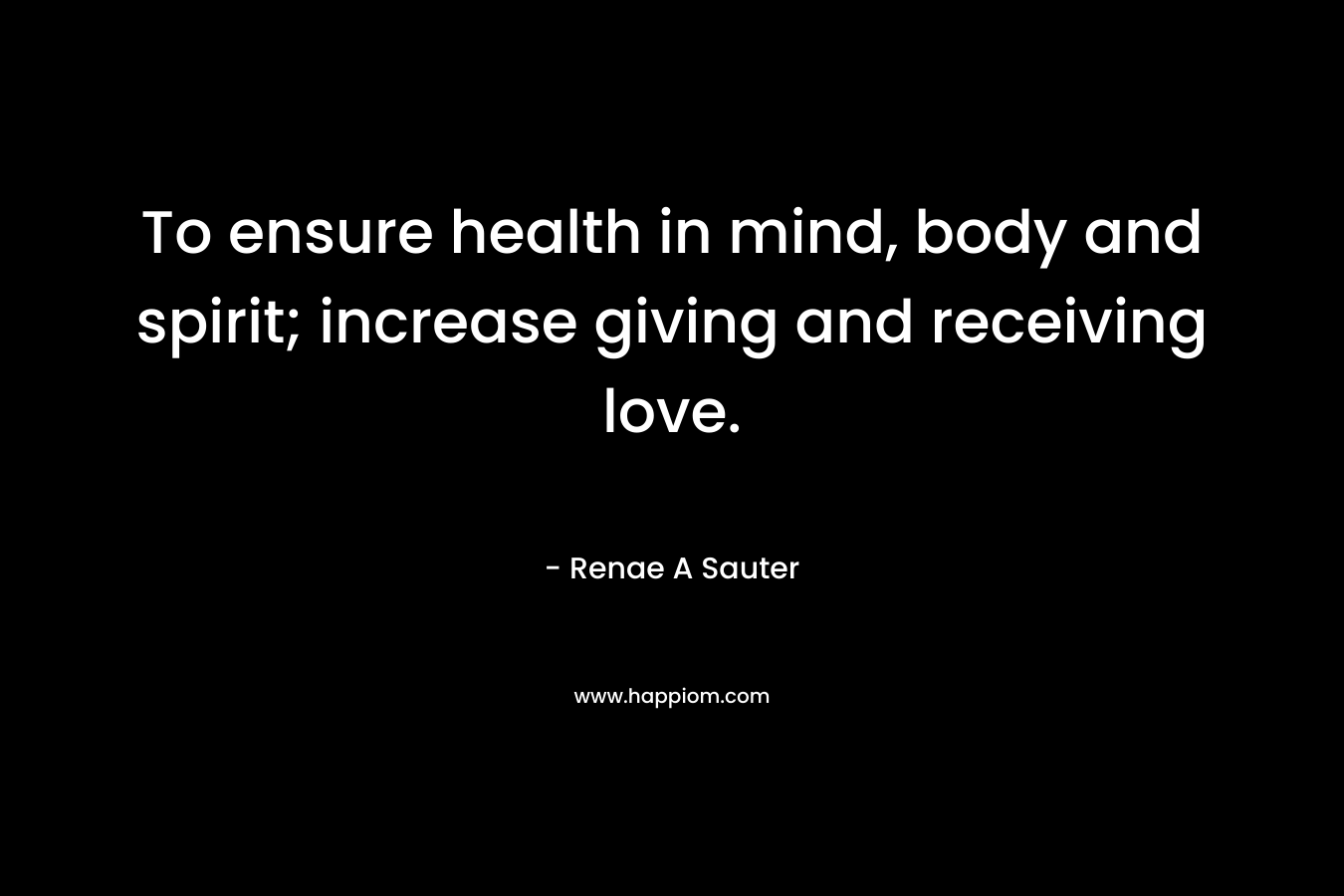 To ensure health in mind, body and spirit; increase giving and receiving love. – Renae A Sauter