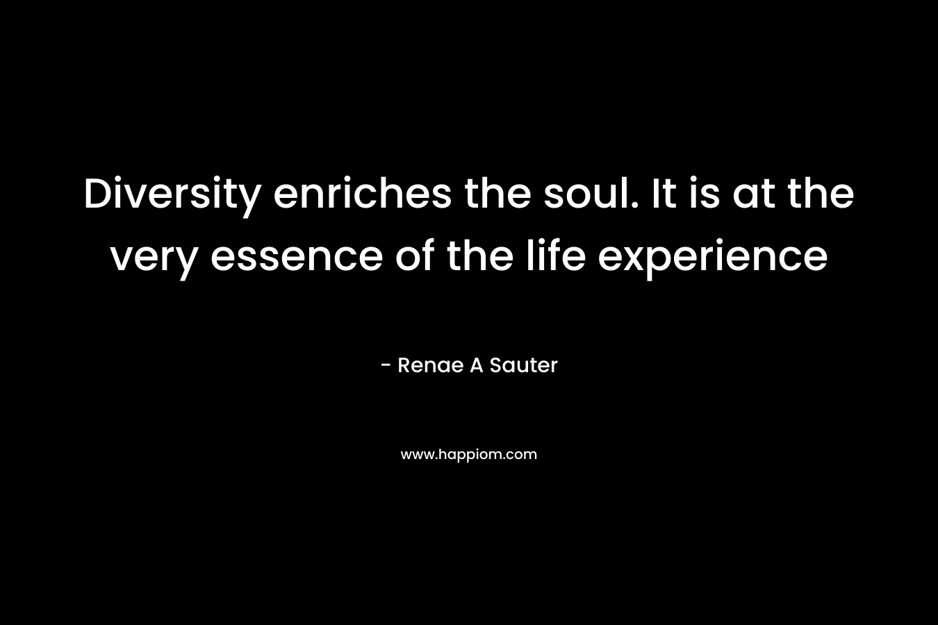 Diversity enriches the soul. It is at the very essence of the life experience – Renae A Sauter