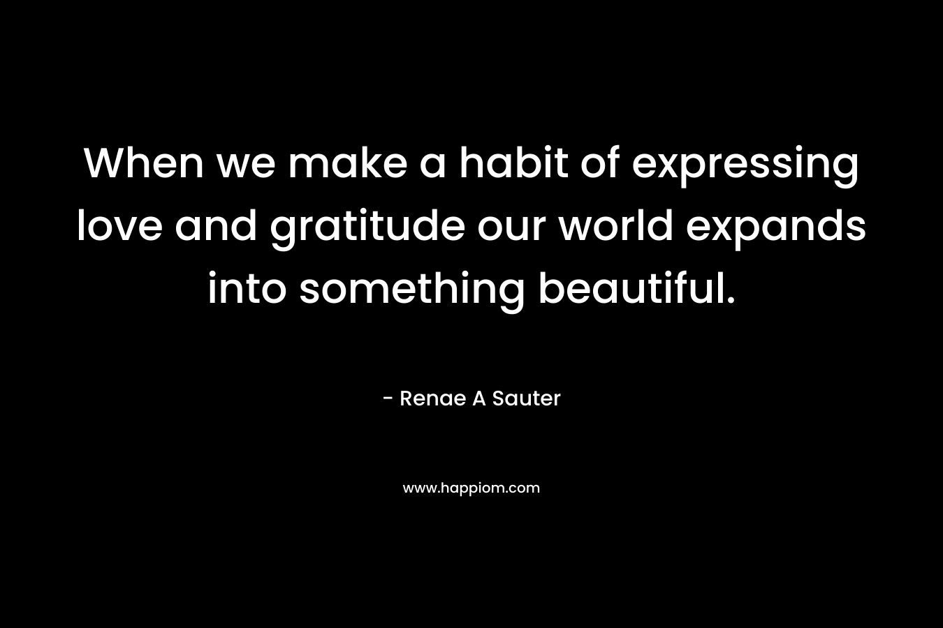 When we make a habit of expressing love and gratitude our world expands into something beautiful. – Renae A Sauter