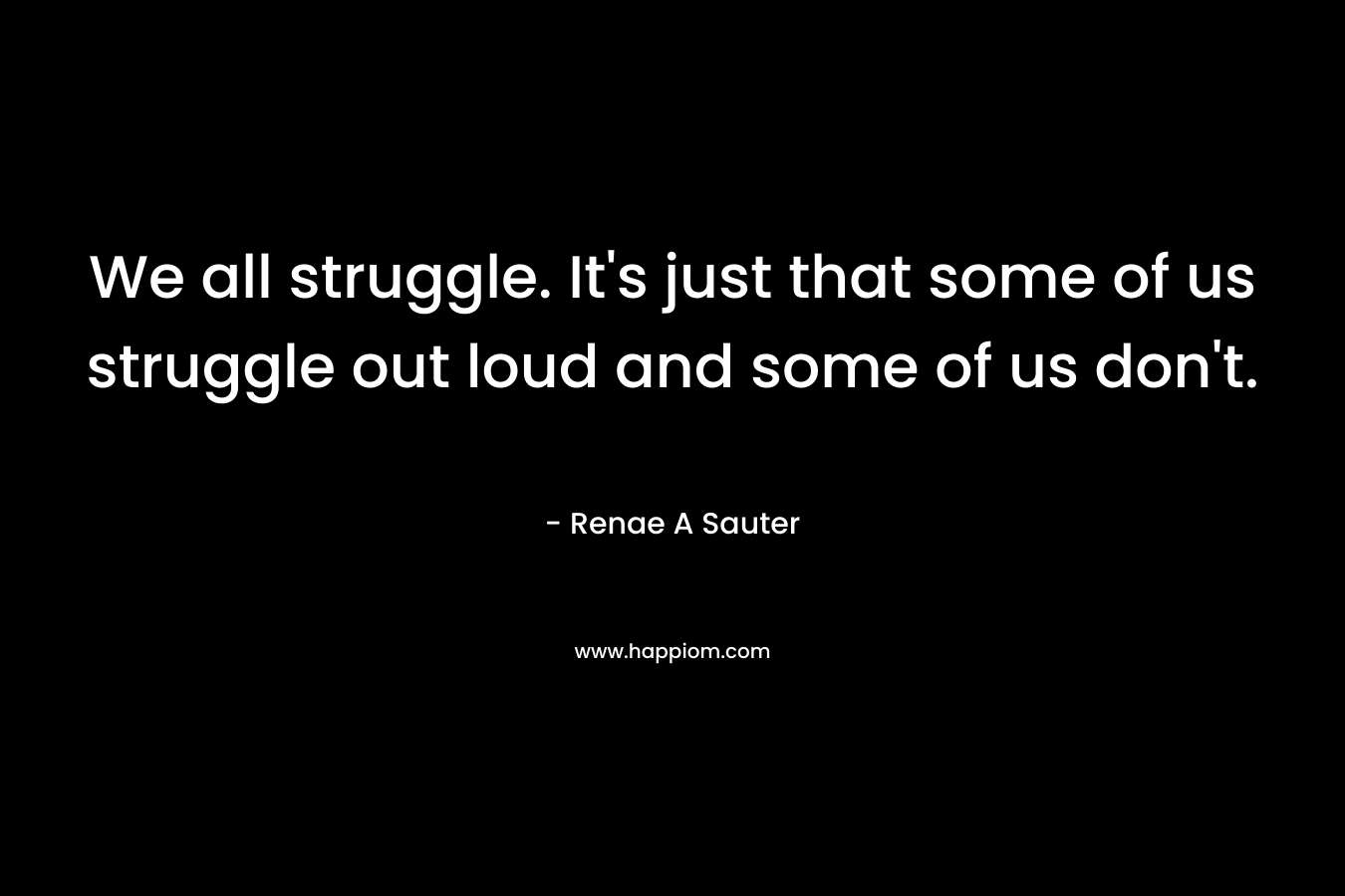 We all struggle. It’s just that some of us struggle out loud and some of us don’t. – Renae A Sauter