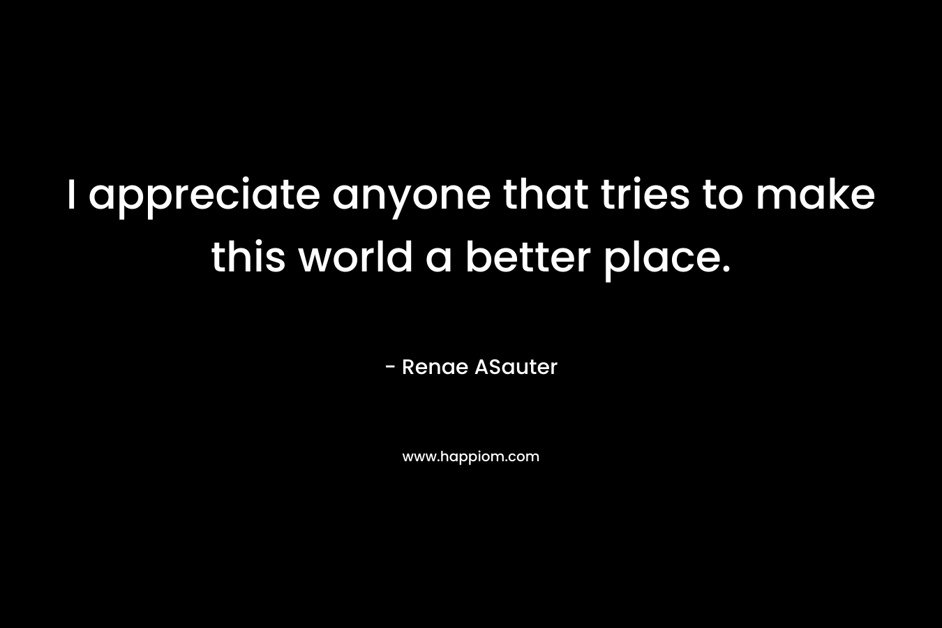 I appreciate anyone that tries to make this world a better place.