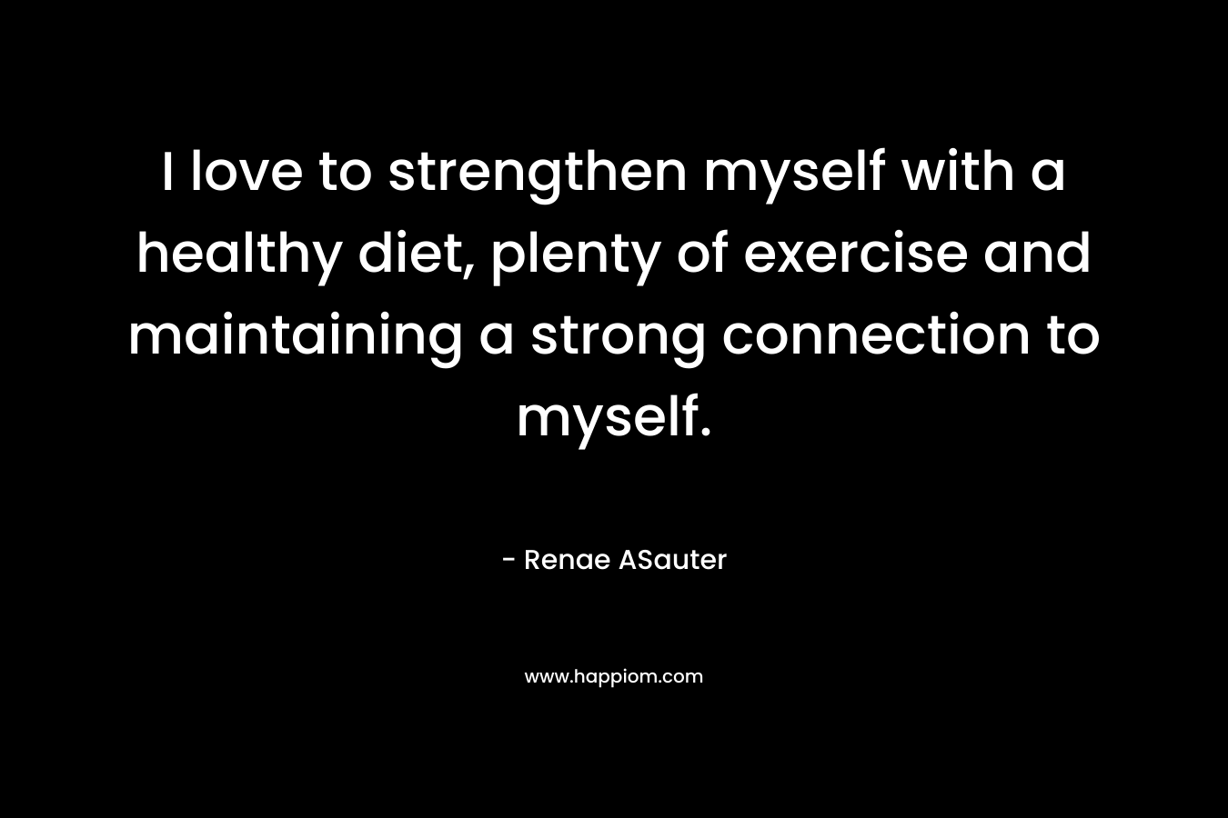 I love to strengthen myself with a healthy diet, plenty of exercise and maintaining a strong connection to myself.