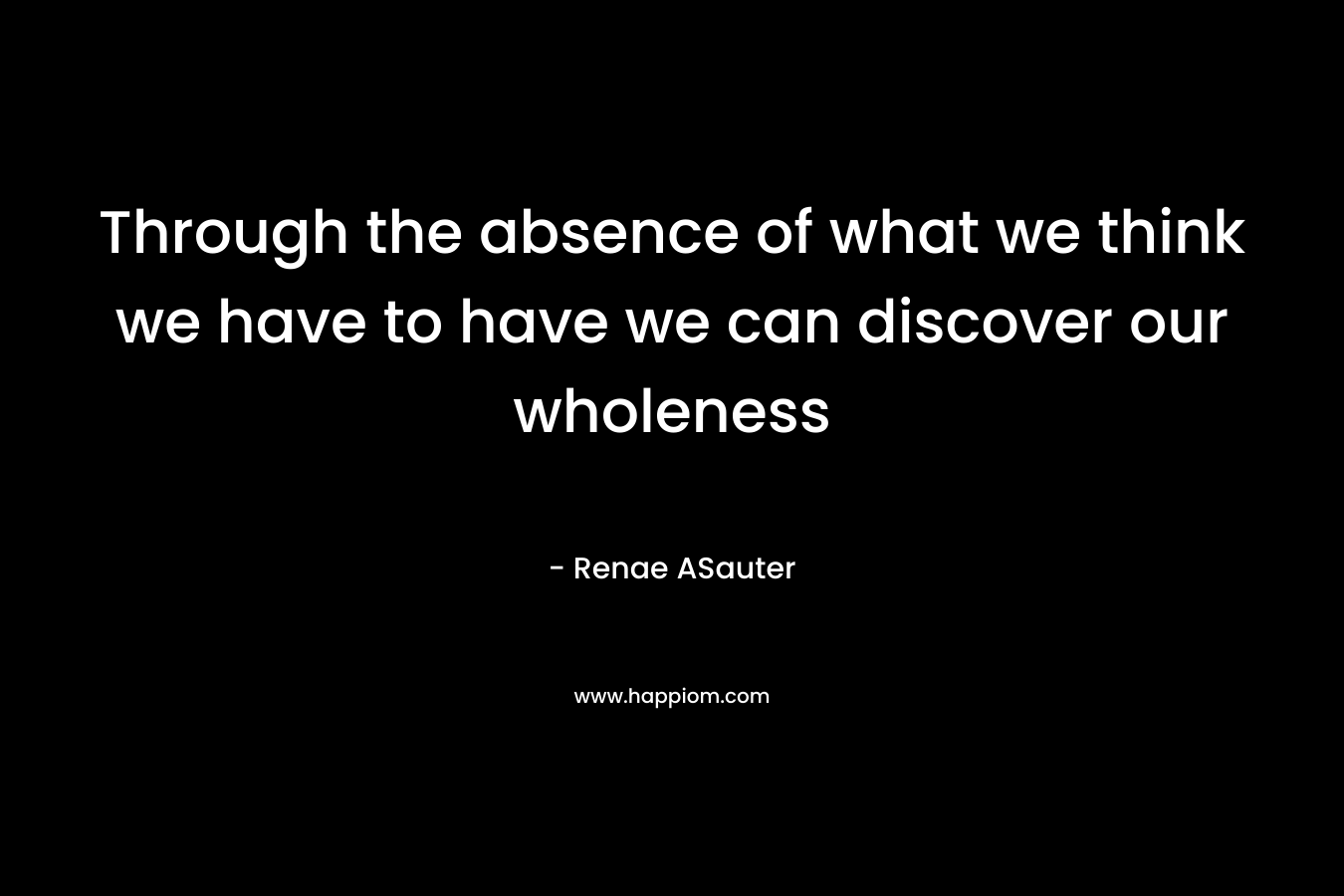 Through the absence of what we think we have to have we can discover our wholeness