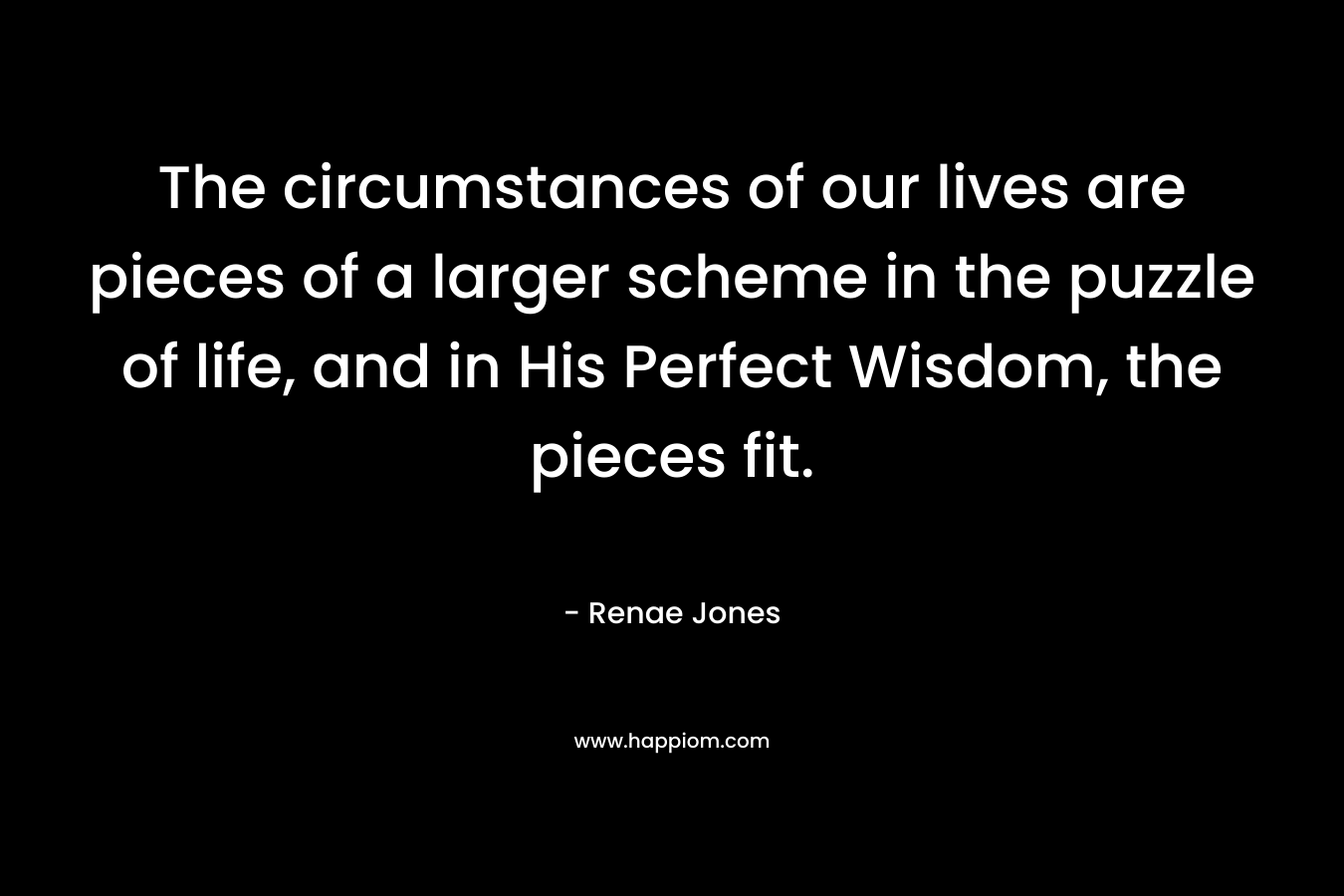 The circumstances of our lives are pieces of a larger scheme in the puzzle of life, and in His Perfect Wisdom, the pieces fit.