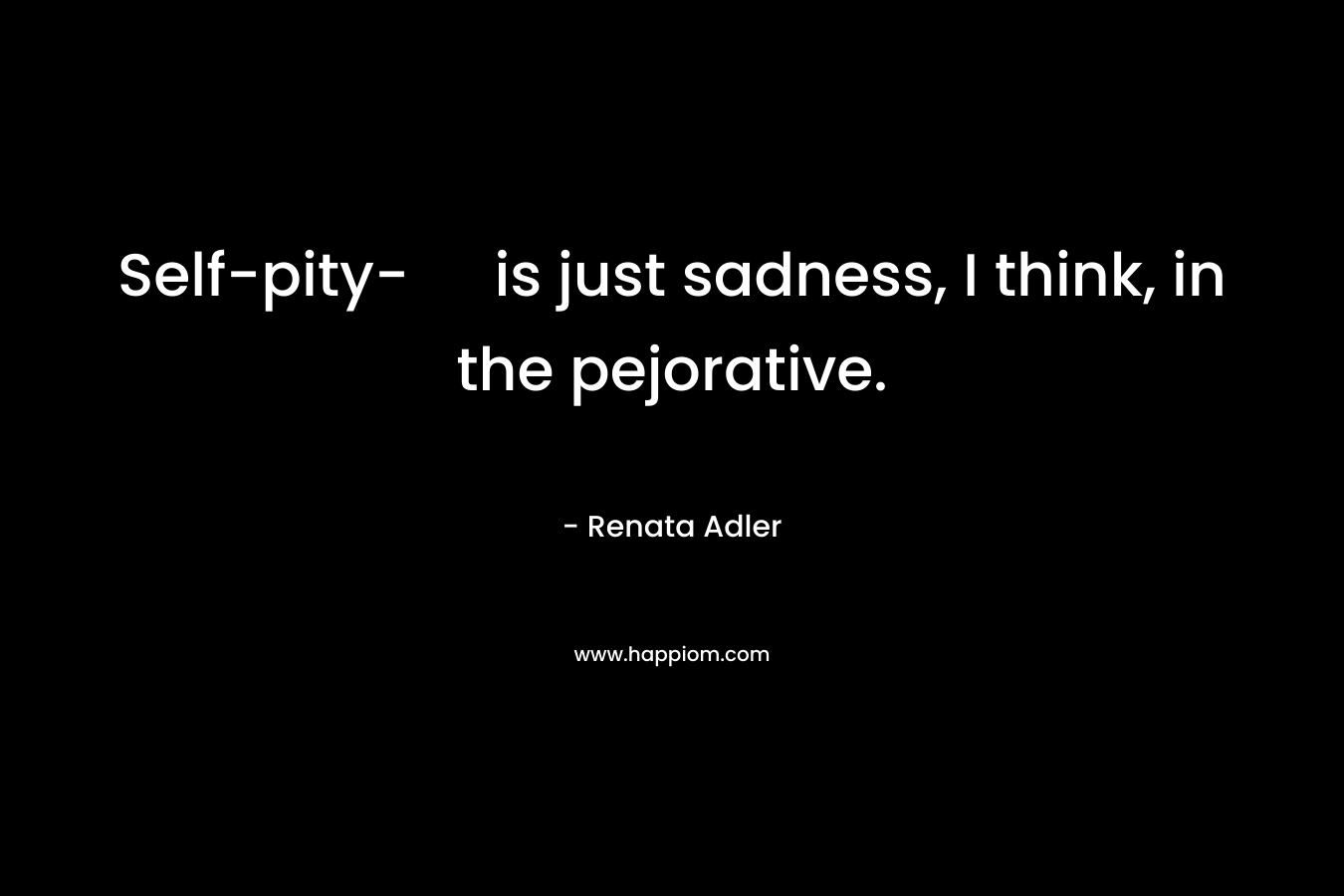 Self-pity- is just sadness, I think, in the pejorative. – Renata Adler