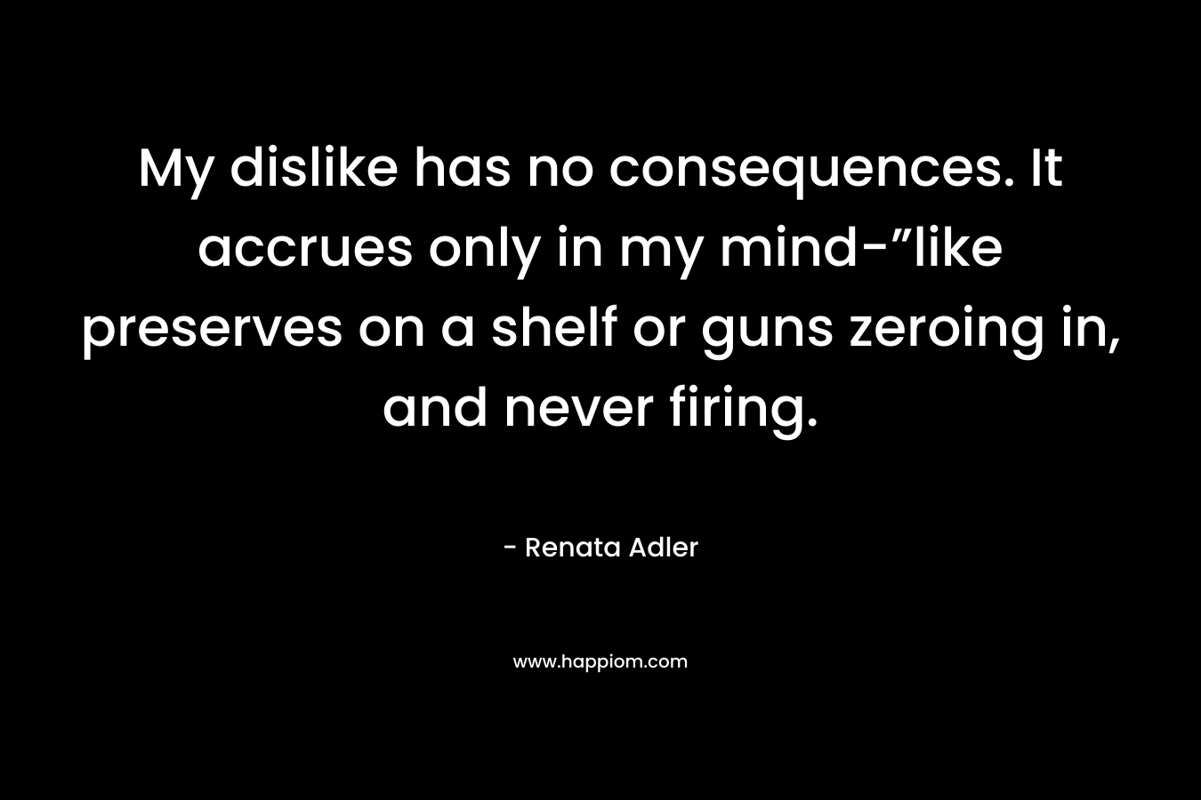 My dislike has no consequences. It accrues only in my mind-”like preserves on a shelf or guns zeroing in, and never firing. – Renata Adler