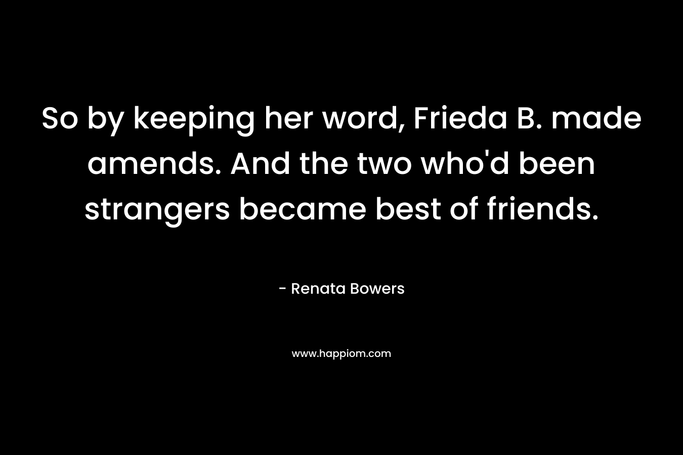 So by keeping her word, Frieda B. made amends. And the two who’d been strangers became best of friends. – Renata Bowers