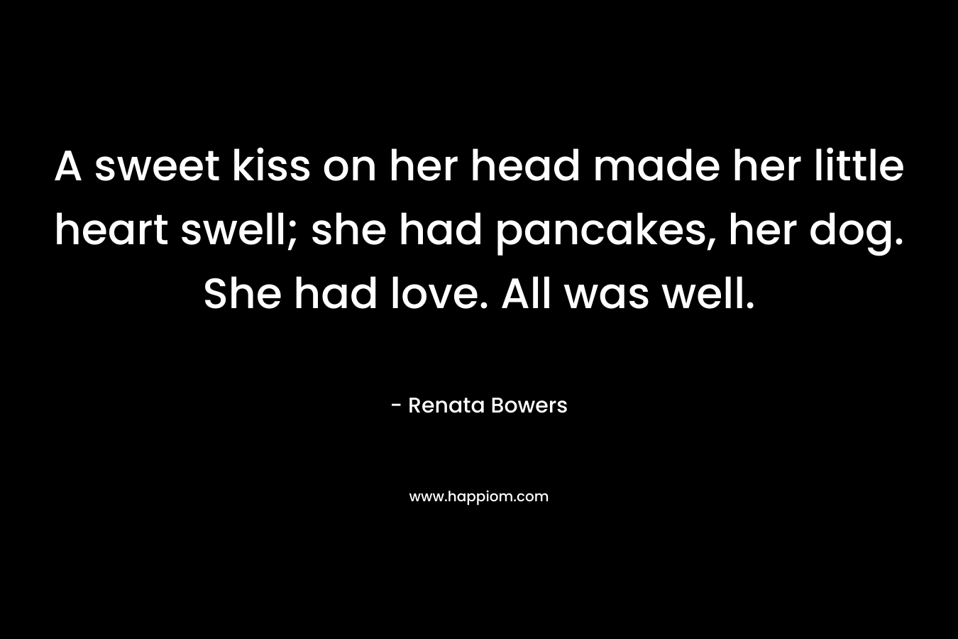 A sweet kiss on her head made her little heart swell; she had pancakes, her dog. She had love. All was well. – Renata Bowers