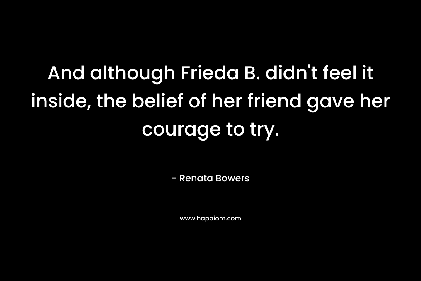 And although Frieda B. didn’t feel it inside, the belief of her friend gave her courage to try. – Renata Bowers