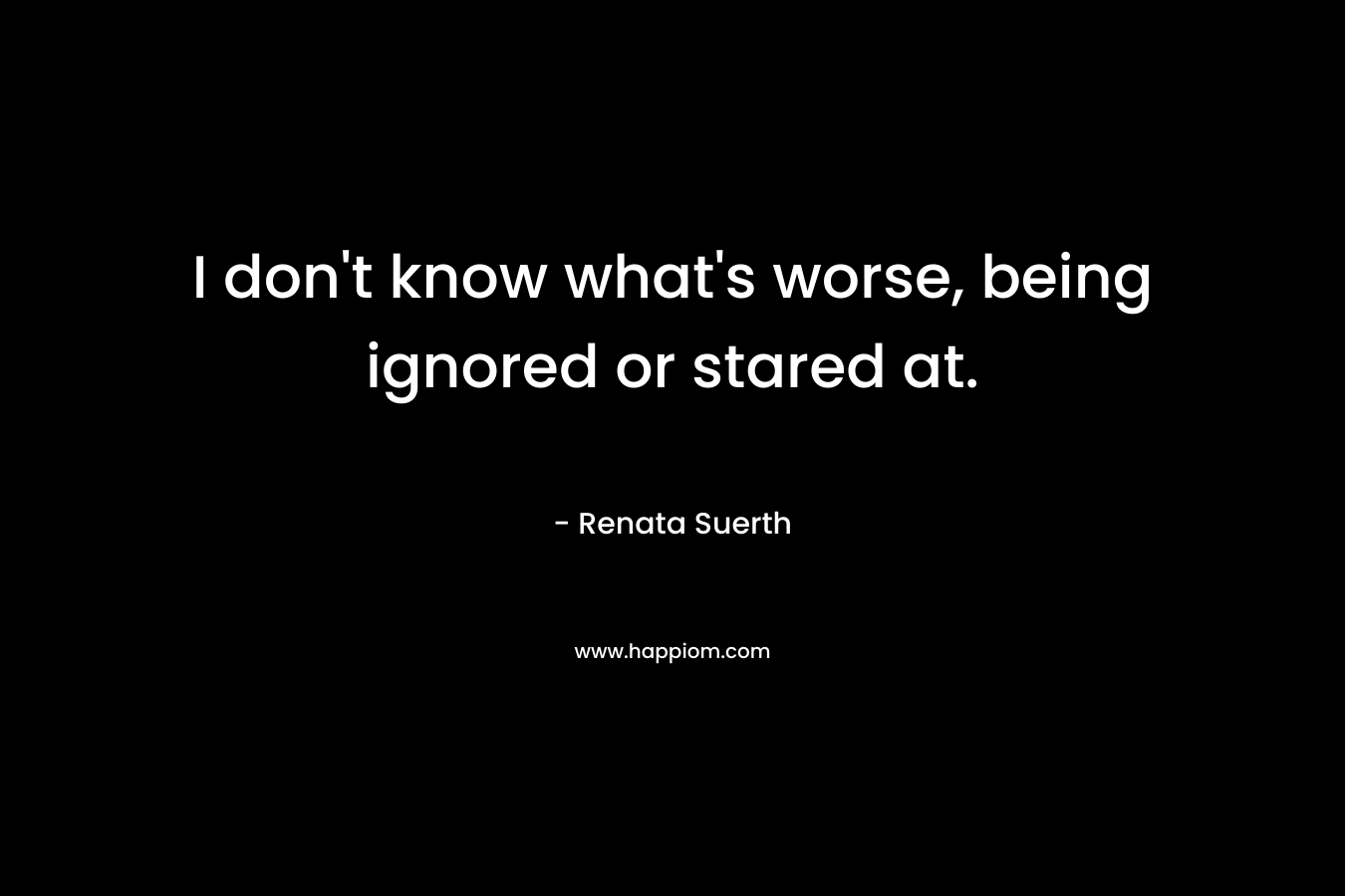 I don’t know what’s worse, being ignored or stared at. – Renata Suerth