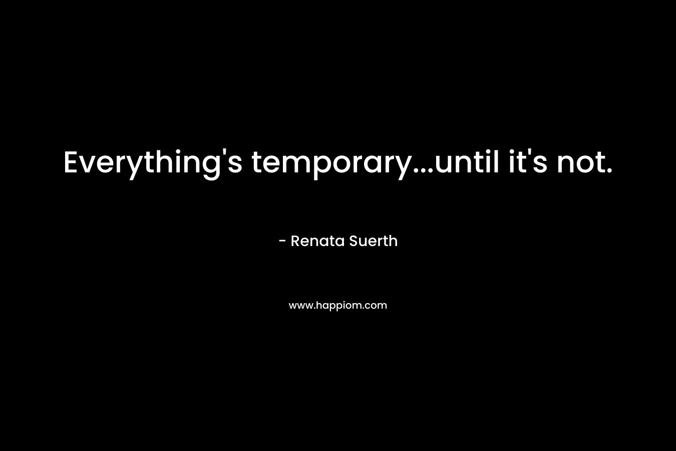 Everything’s temporary…until it’s not. – Renata Suerth