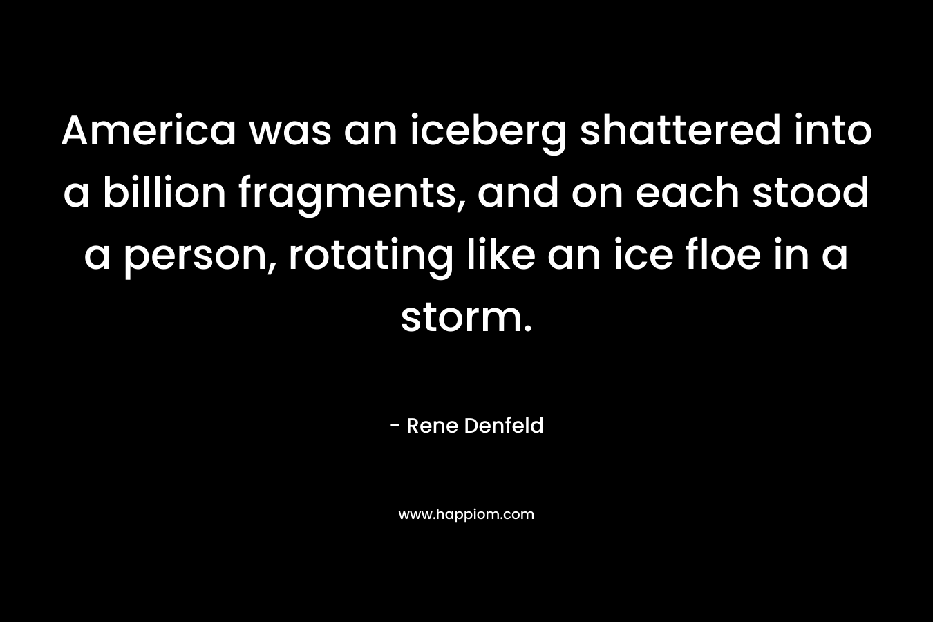 America was an iceberg shattered into a billion fragments, and on each stood a person, rotating like an ice floe in a storm. – Rene Denfeld