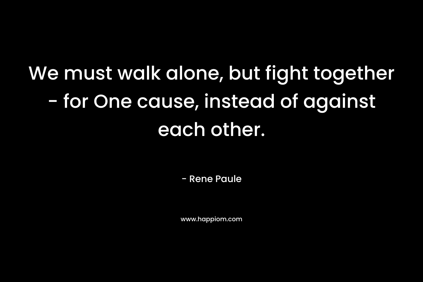 We must walk alone, but fight together – for One cause, instead of against each other. – Rene Paule