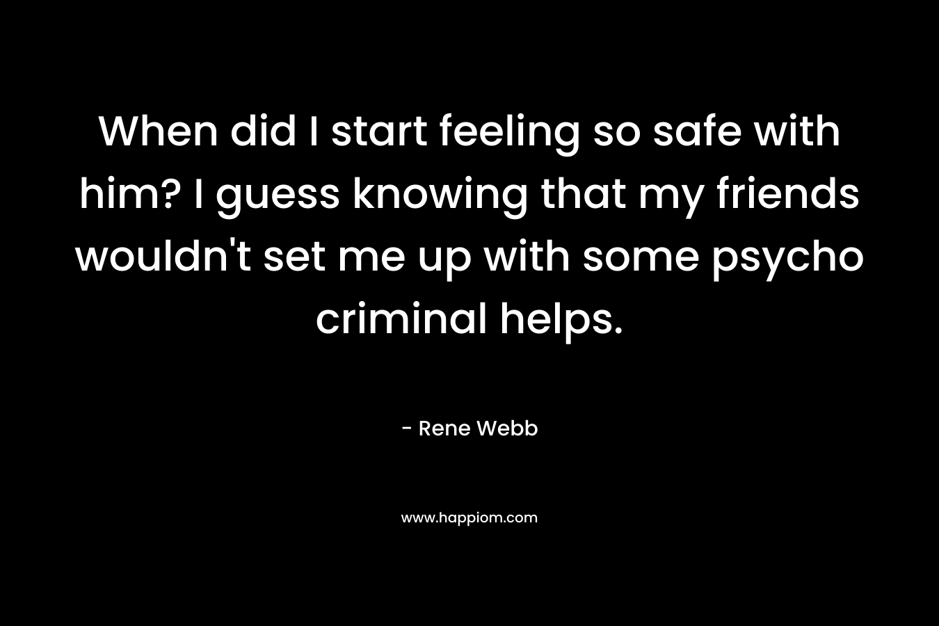When did I start feeling so safe with him? I guess knowing that my friends wouldn’t set me up with some psycho criminal helps. – Rene Webb
