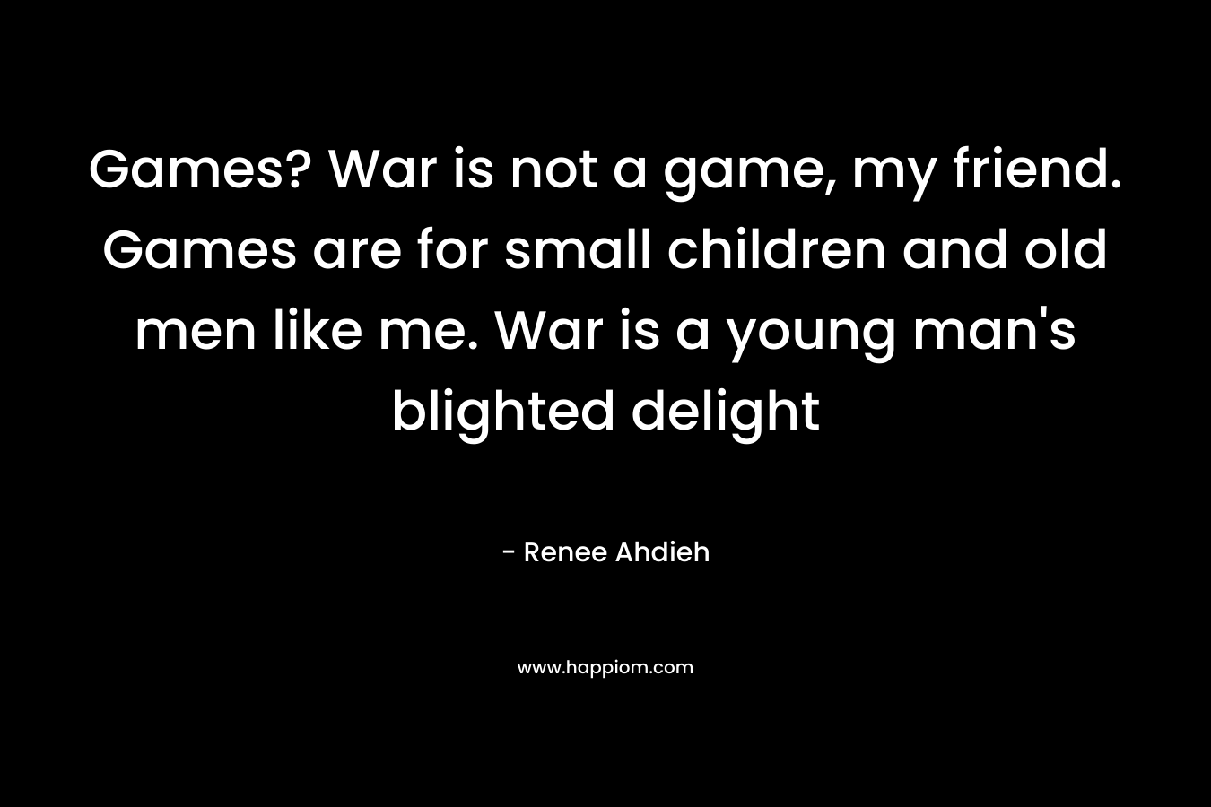 Games? War is not a game, my friend. Games are for small children and old men like me. War is a young man’s blighted delight – Renee Ahdieh