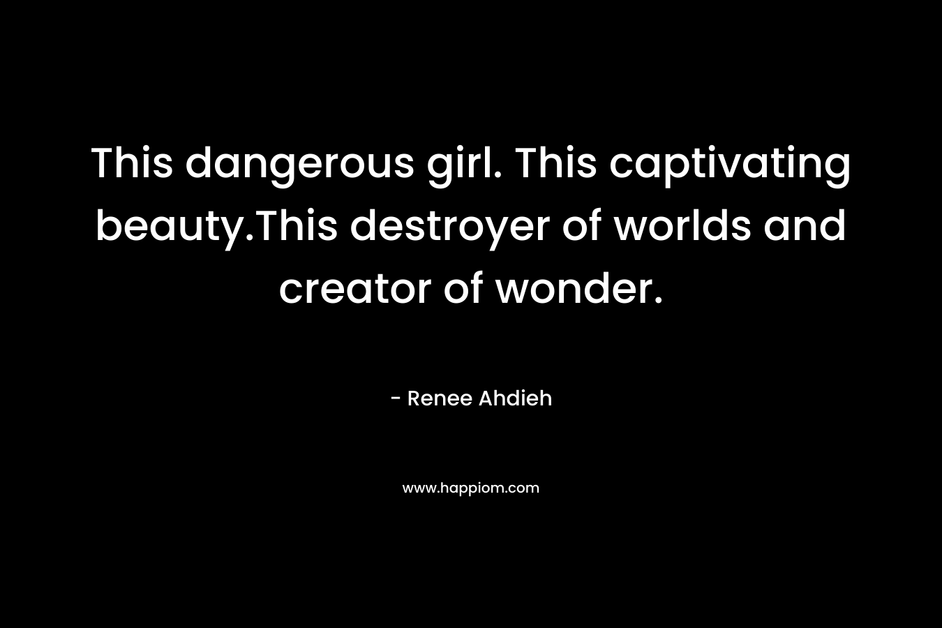 This dangerous girl. This captivating beauty.This destroyer of worlds and creator of wonder. – Renee Ahdieh