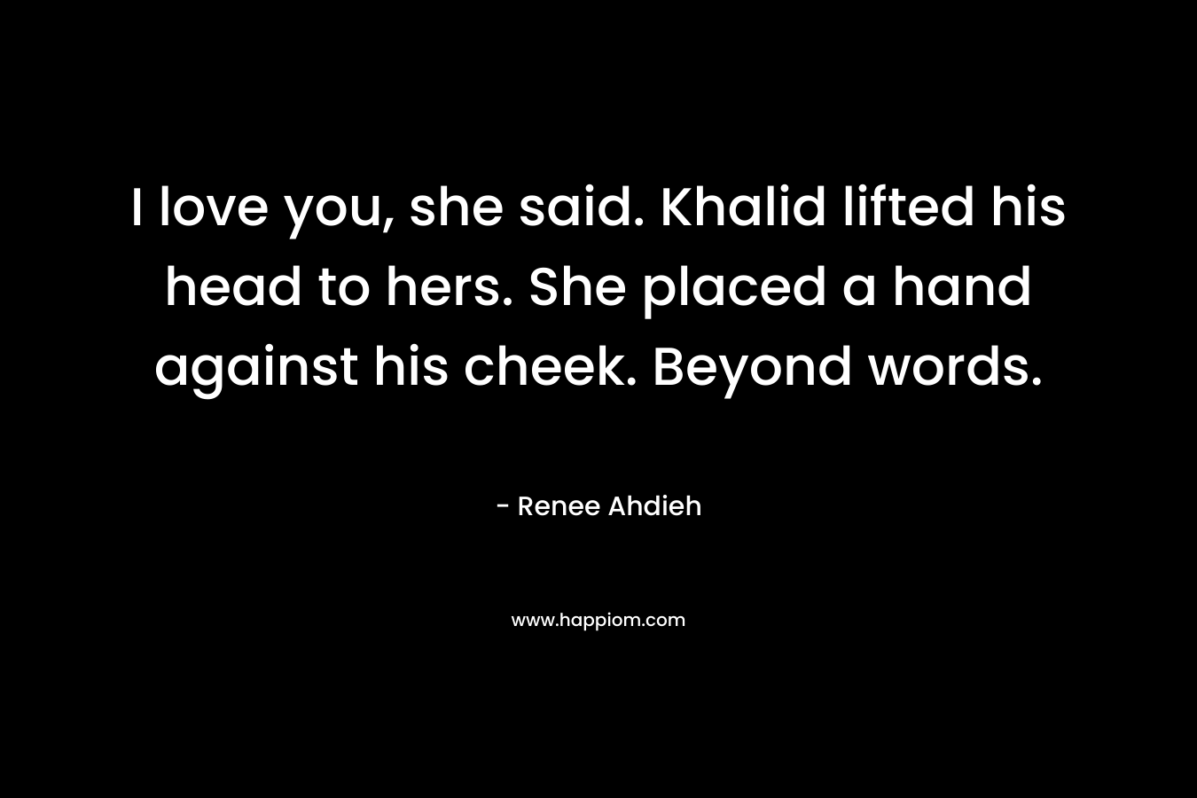 I love you, she said. Khalid lifted his head to hers. She placed a hand against his cheek. Beyond words. – Renee Ahdieh