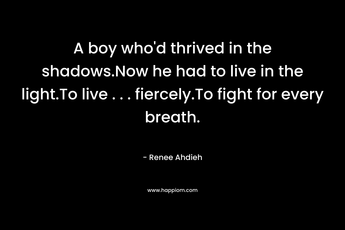 A boy who’d thrived in the shadows.Now he had to live in the light.To live . . . fiercely.To fight for every breath. – Renee Ahdieh