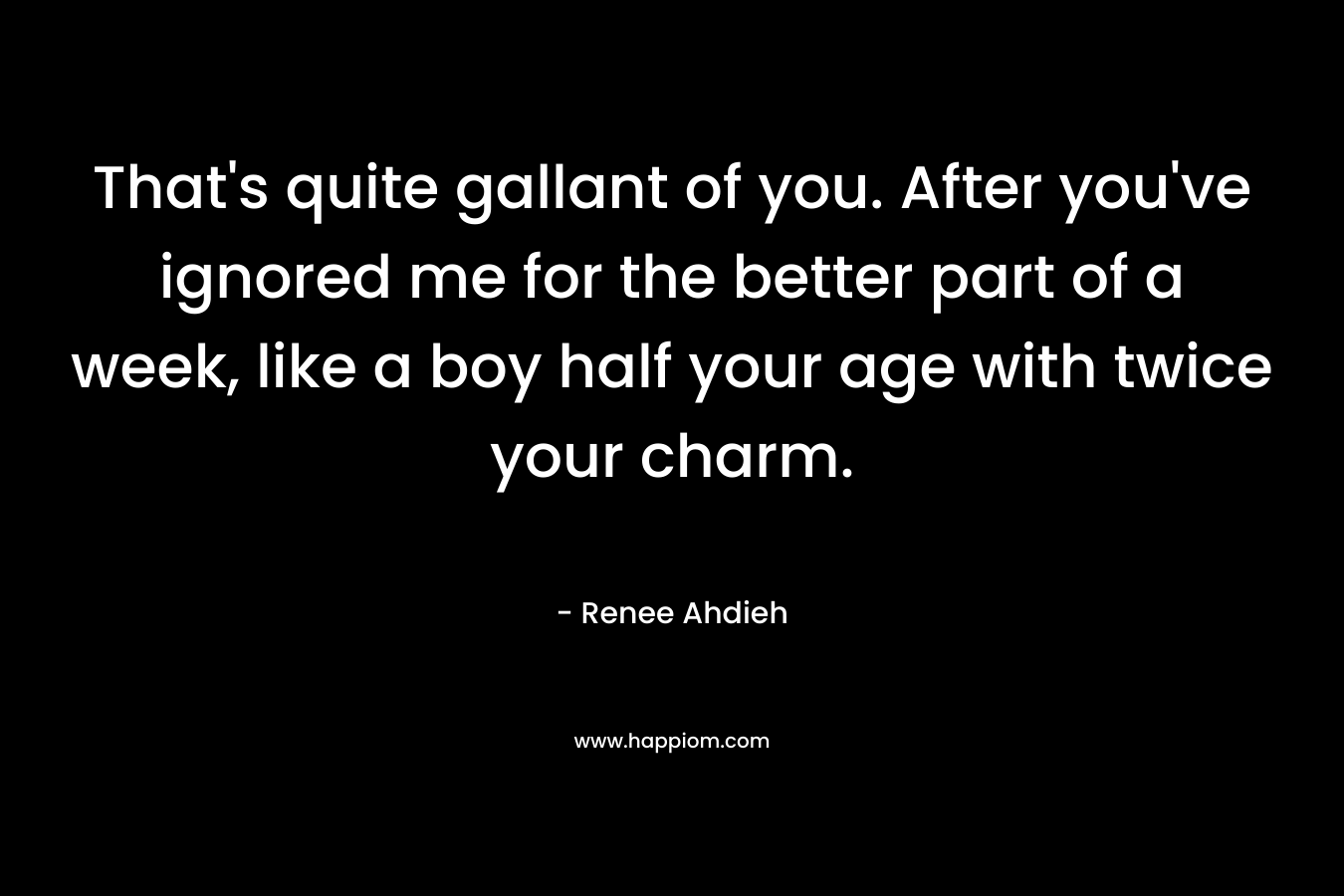 That’s quite gallant of you. After you’ve ignored me for the better part of a week, like a boy half your age with twice your charm. – Renee Ahdieh