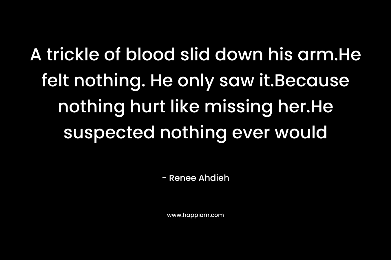 A trickle of blood slid down his arm.He felt nothing. He only saw it.Because nothing hurt like missing her.He suspected nothing ever would – Renee Ahdieh