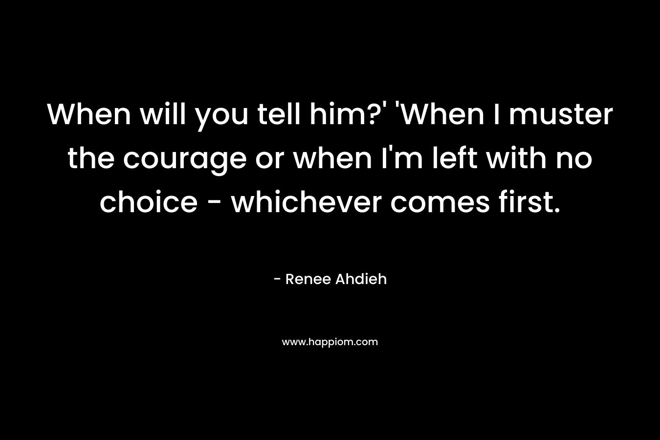 When will you tell him?’ ‘When I muster the courage or when I’m left with no choice – whichever comes first. – Renee Ahdieh