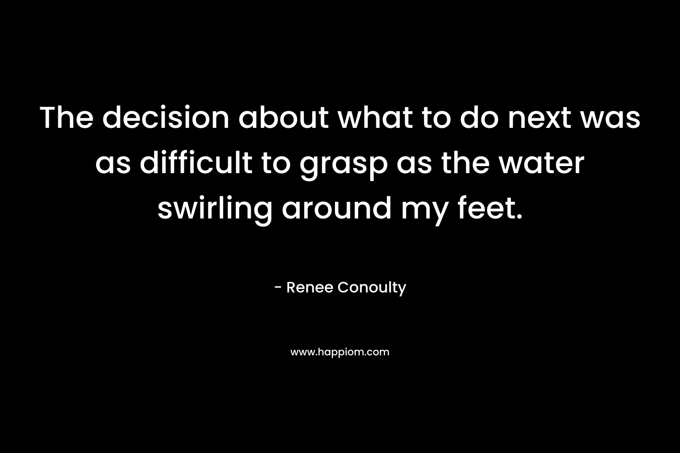 The decision about what to do next was as difficult to grasp as the water swirling around my feet. – Renee Conoulty