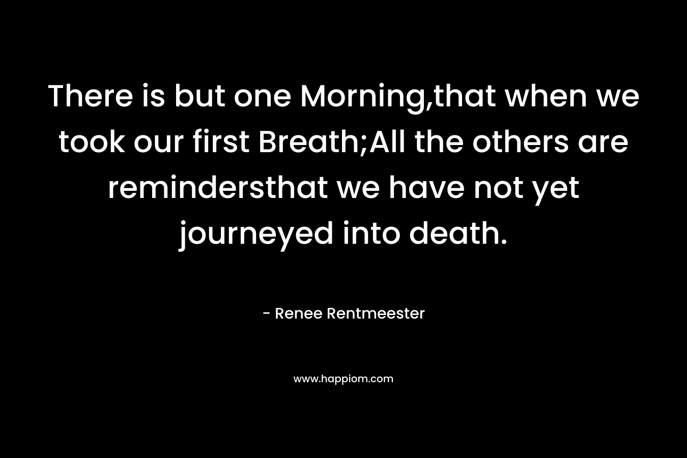 There is but one Morning,that when we took our first Breath;All the others are remindersthat we have not yet journeyed into death. – Renee Rentmeester