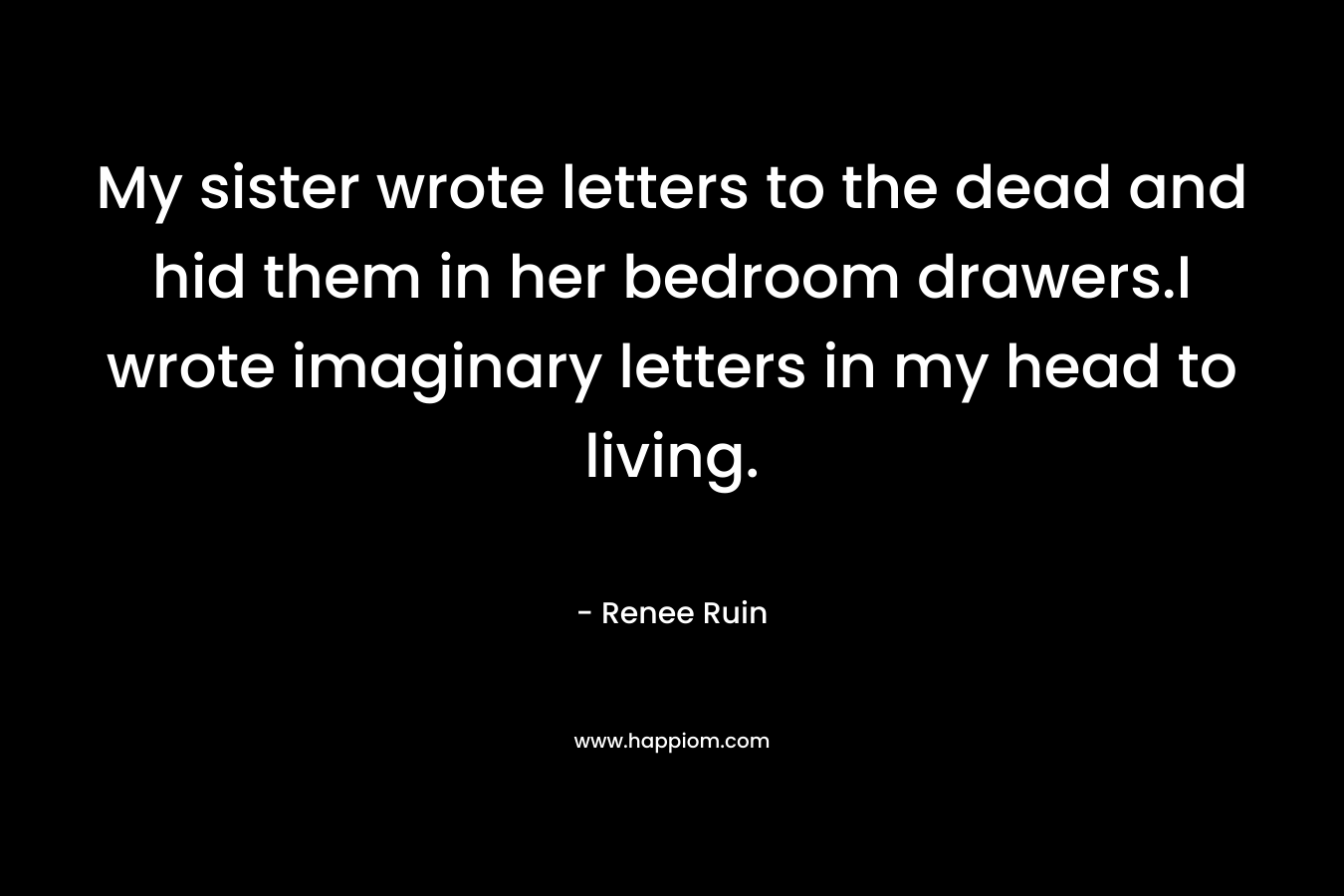 My sister wrote letters to the dead and hid them in her bedroom drawers.I wrote imaginary letters in my head to living.