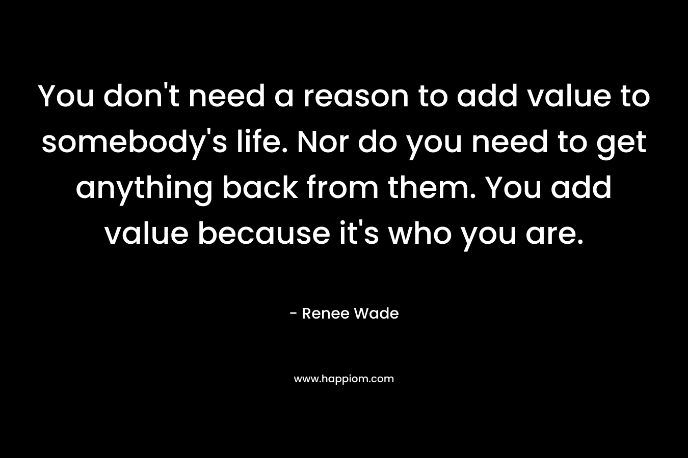 You don’t need a reason to add value to somebody’s life. Nor do you need to get anything back from them. You add value because it’s who you are. – Renee Wade