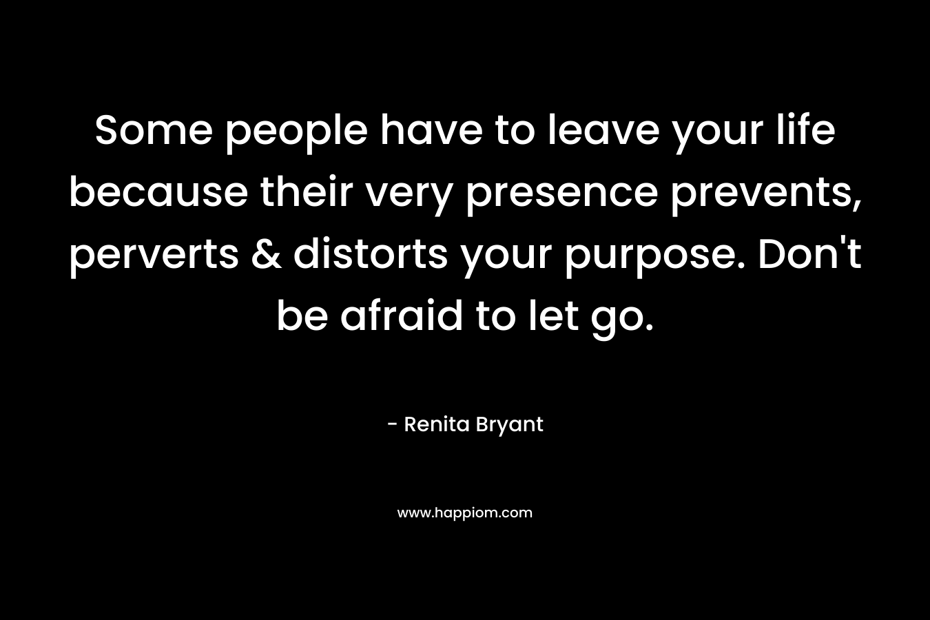 Some people have to leave your life because their very presence prevents, perverts & distorts your purpose. Don’t be afraid to let go. – Renita Bryant