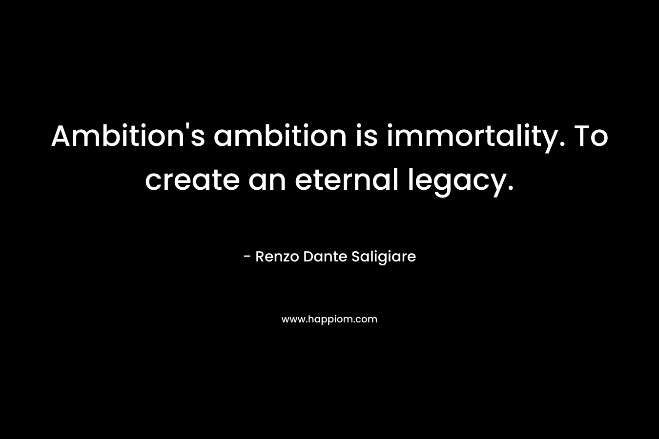 Ambition’s ambition is immortality. To create an eternal legacy. – Renzo Dante Saligiare