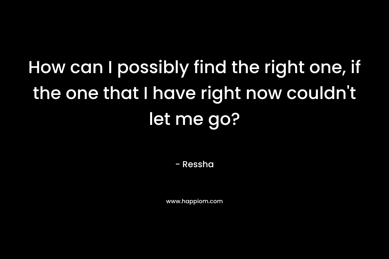 How can I possibly find the right one, if the one that I have right now couldn’t let me go? – Ressha