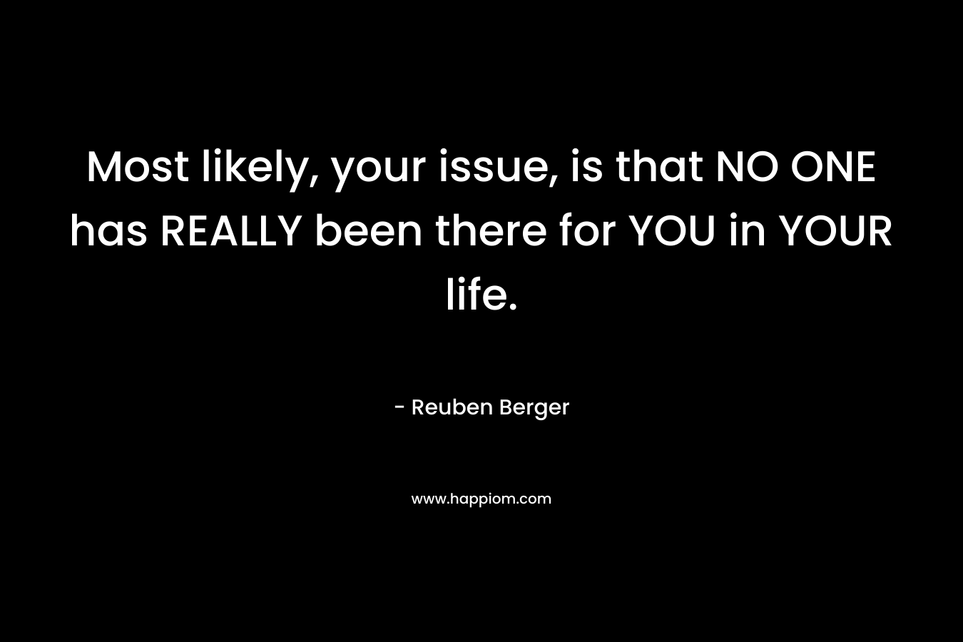 Most likely, your issue, is that NO ONE has REALLY been there for YOU in YOUR life. – Reuben Berger