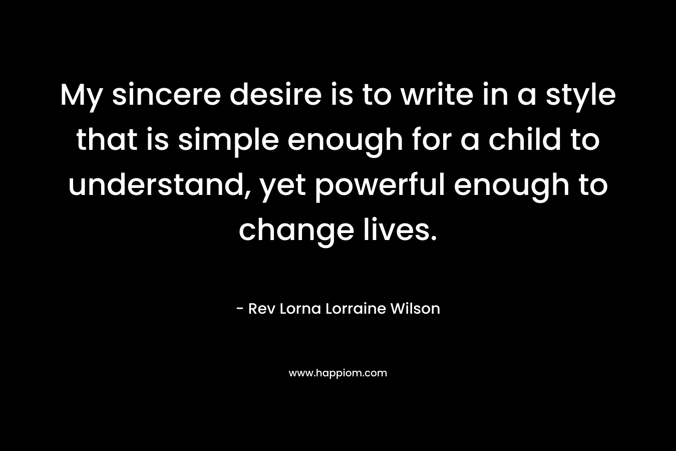 My sincere desire is to write in a style that is simple enough for a child to understand, yet powerful enough to change lives. – Rev Lorna Lorraine Wilson