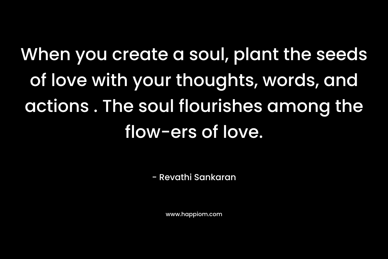 When you create a soul, plant the seeds of love with your thoughts, words, and actions . The soul flourishes among the flow-ers of love. – Revathi Sankaran