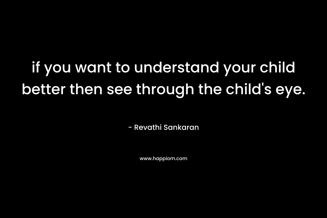 if you want to understand your child better then see through the child’s eye. – Revathi Sankaran