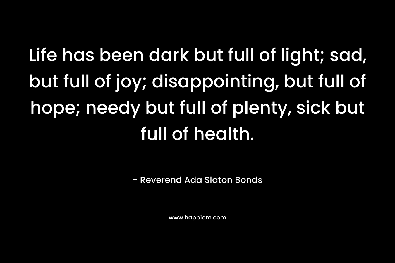 Life has been dark but full of light; sad, but full of joy; disappointing, but full of hope; needy but full of plenty, sick but full of health.