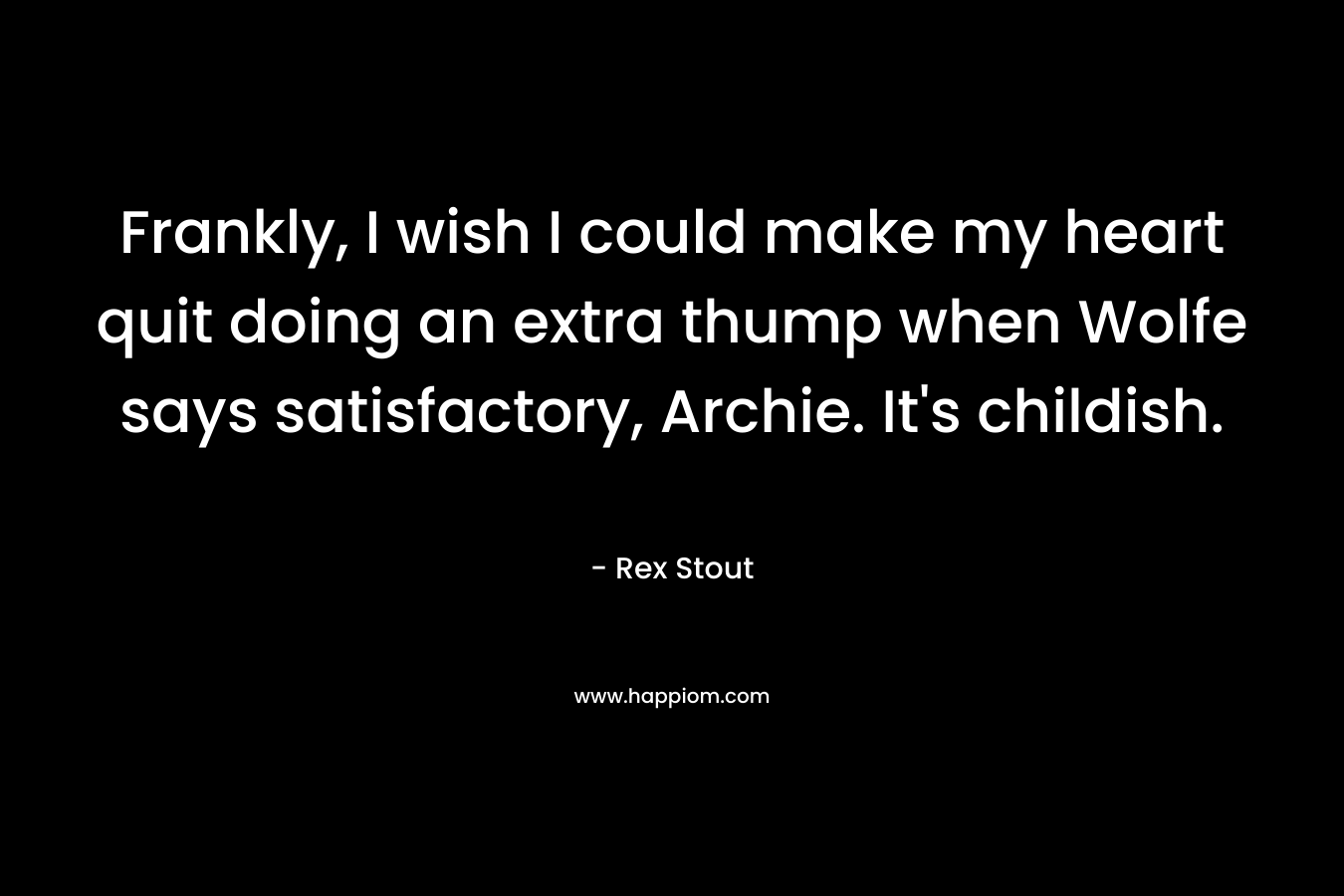 Frankly, I wish I could make my heart quit doing an extra thump when Wolfe says satisfactory, Archie. It’s childish. – Rex Stout